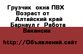 Грузчик (окна ПВХ)  › Возраст от ­ 17 - Алтайский край, Барнаул г. Работа » Вакансии   